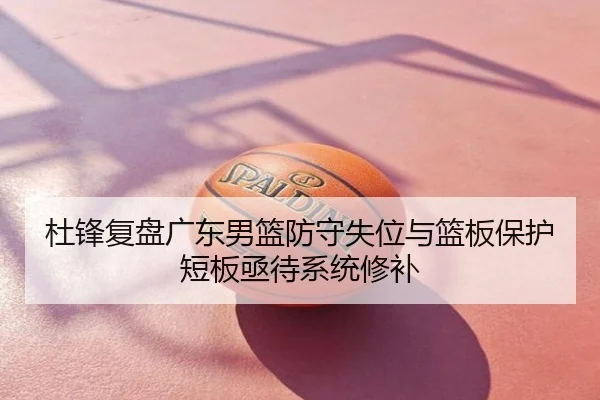 杜锋复盘广东男篮防守失位与篮板保护短板亟待系统修补