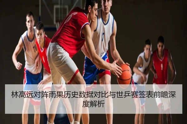 林高远对阵雨果历史数据对比与世乒赛签表前瞻深度解析